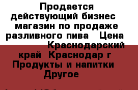 Продается действующий бизнес - магазин по продаже разливного пива › Цена ­ 180 000 - Краснодарский край, Краснодар г. Продукты и напитки » Другое   